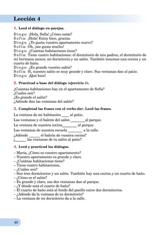 40
Lección 4
1. Leed el diálogo en parejas.
D i e g o: ¡Hola, Sofía! ¿Cómo estás?
S o f í a: ¡Hola! Estoy bien, gracias.
D i e g o: ¿Te gusta vuestro apartamento nuevo?
S o f í a: Oh, ¡me gusta mucho!
D i e g o: ¿Cuántas habitaciones tiene?
S o f í a: Tiene cuatro habitaciones: el dormitorio de mis padres, el dormitorio de
mi hermana menor, mi dormitorio y un salón. También tenemos una cocina y un
cuarto de baño.
D i e g o: ¿Es grande vuestro salón?
S o f í a: Sí, nuestro salón es muy grande y claro. Sus ventanas dan al patio.
D i e g o: ¡Qué bien!
2. Practicad a base del diálogo (ejercicio 1).
¿Cuántas habitaciones hay en el apartamento de Sofía?
¿Cuáles son?
¿Es grande el salón?
¿Adónde dan las ventanas del salón?
3. Completad las frases con el verbo dar. Leed las frases.
La ventana de mi habitación ____ al patio.
Las ventanas y el balcón del salón ________al parque.
La ventana de nuestra cocina________ al parque.
Las ventanas de nuestra escuela ________ a la calle.
¿Adónde ______ el balcón de vuestra cocina?
¿______ las ventanas de tu salón al patio?
4. Leed y practicad los diálogos.
– María, ¿Cómo es vuestro apartamento?
– Nuestro apartamento es grande y claro.
– ¿Cuántas habitaciones tiene?
– Tiene cuatro habitaciones.
– ¿Cuáles son?
– Son tres dormitorios y un salón. También hay una cocina y un cuarto de baño.
– ¿Cómo es el salón?
– Es grande y claro, sus dos ventanas dan al parque.
– ¿Y dónde está el cuarto de baño?
– El cuarto de baño está al fondo del pasillo entre dos dormitorios.
– ¿Adónde da la ventana de tu dormitorio?
– La ventana de mi dormitorio da a la calle.
 