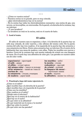41
El salón
* * *
– ¿Cómo es vuestra cocina?
– Nuestra cocina no es grande, pero es muy cómoda.
– ¿Qué electrodomésticos hay en la cocina?
– En la cocina hay todos los electrodomésticos necesarios: una cocina de gas, una
nevera, un lavavajillas, un microondas. En la pared, a la derecha de la ventana, hay
un televisor.
– ¿Y una lavadora?
– La lavadora no está en la cocina, está en el cuarto de baño.
5. Leed el texto.
El salón
El salón de nuestra casa es espacioso y claro. A la derecha de la puerta hay un
sofá muy cómodo, de color marrón, y dos sillones del mismo color. En la pared,
encima del sofá, hay tres cuadros. A la izquierda de la puerta hay dos armarios y
una estantería con libros. Entre estos armarios hay un televisor. En el centro de la
habitación hay una mesa de madera y seis sillas. Todos los muebles son nuevos y
bonitos. Cerca de la ventana hay una mesita redonda de cristal con una lámpara
de mesa. En el suelo hay una alfombra de color gris. Las paredes en nuestro salón
son de color verde.
espacioso(a) – просторий los muebles – меблі
el sofá – диван la mesita – столик
el sillón – (м’яке) крісло redondo(a) – круглий
del mismo color – такого ж кольору de cristal – скляний
el(la) mismo(a) – такий же (така ж) la lámpara (de mesa) –
encima de – над (настільна) лампа
la estantería – стелаж, етажерка el suelo – підлога
de madera – дерев’яний la alfombra – килим (на підлогу)
6. Practicad a base del texto (ejercicio 5).
¿Cómo es el salón?
¿Qué muebles hay a la derecha de la puerta?
¿Qué muebles hay a la izquierda de la puerta?
¿Сómo son los muebles?
¿Hay cuadros en el salón?
¿Dónde está el televisor?
¿Qué hay en el centro de la habitación?
¿Qué hay en el suelo?
¿De qué color es la alfombra?
¿De qué material son la mesa y la mesita?
¿Qué hay sobre la mesita?
¿De qué color son las paredes?
 