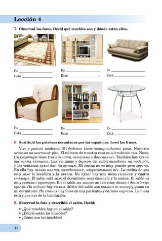 42
Lección 4
7. Observad las fotos. Decid qué muebles son y dónde están ellos.
Es .
Está .
Es .
Está .
Es .
Está .
Es .
Está .
Es .
Está .
Es .
Está .
8. Sustituid las palabras ucranianas por las españolas. Leed las frases.
Vivo y районі moderno. Mi будинок tiene чотирнадцять pisos. Nosotros
живемо на шостому piso. El número de nuestra casa es шістдесят сім. Nues-
tro квартира tiene tres кімнати: вітальня у dos спальні. También hay кухня
та ванна кімната. Las ventanas y балкон del salón виходять на подвір’я,
y las ventanas кухні dan нa вулицю. Мі cocina no es muy grande pero зручна.
En ella hay газова плита, холодильник, мікрохвильова піч. La cocina de gas
está між la lavadora y la nevera. Нa кухні hay una mesa скляний y cuatro
стільців. El salón está між el dormitorio моїх батьків y la cocina. El salón es
muy світла і простора. En el salón ми маємо un televisor, диван і два м’яких
крісла. На підлозі hay килим. Меблі del salón son такого ж кольору, como en
mi dormitorio. Нa стінах hay fotos de mis parientes y багато картин. La mesa
está у центрі de la habitación.
9. Observad la foto y describid el salón. Decid:
¿Qué muebles hay en el salón?
¿Dónde están los muebles?
¿Cómo son los muebles?
 