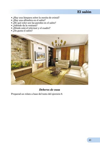 43
El salón
 ¿Hay una lámpara sobre la mesita de cristal?
¿Hay una alfombra en el salón?
¿De qué color son las paredes en el salón?
¿Adónde da la ventana?
 ¿Dónde está el televisor y el cuadro?
 ¿Os gusta el salón?
Deberes de casa
Preparad un relato a base del texto del ejercicio 8.
 