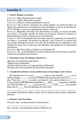 44
Lección 5
1. Leed el diálogo en parejas.
Va n e s a: ¡Hola, Ernesto! ¿Cómo estás?
E r n e s t o: ¡Hola! ¡Estoy bien, gracias!
Va n e s a: ¿Cómo es vuestro apartamento nuevo?
E r n e s t o: Oh, es bueno. Tenemos una cocina grande, un cuarto de baño, un
salón y dos dormitorios: un dormitorio es de mis padres, y otro es mi dormitorio.
¿Y tú? También vives en un apartamento nuevo. ¿Cómo es?
Va n e s a: ¡Magníﬁco! Tenemos tres dormitorios, un salón, un cuarto de baño,
una cocina y un pasillo grande. Yo tengo una hermana. Nosotros tenemos un
dormitorio para las dos. ¿Y qué hay en tu dormitorio?
E r n e s t o : En mi dormitorio hay una cama, cerca de la cama hay una estantería
con libros y un armario. Mi armario es marrón y azul. Cerca de la ventana hay
una mesitа redonda de cristal y una silla. En la mesita hay un ordenador y una
lámpara de mesa. En el suelo hay una alfombra. Las paredes de mi dormitorio
son blancas.
Va n e s a: ¡Qué bien! ¿Hay un balcón en tu dormitorio?
E r n e s t o: No, en mi dormitorio no hay un balcón, pero en la cocina y en el dor-
mitorio de mis padres hay balcones.
2. Practicad a base del diálogo (ejercicio 1).
¿Qué hay en el dormitorio del chico?
¿Dónde está el ordenador?
¿Cuántos balcones hay en el apartamento de Ernesto?
¿De qué color son las paredes del dormitorio del chico?
3. Completad las frases con las palabras que se dan abajo. Leed el texto.
Mi apartamento no es muy __________, pero es muy cómodo. ________en un
ediﬁcio antiguo, _______el centro de Madrid. Mi apartamento está en el _______
piso. Tiene dos ________, un salón, un comedor y un cuarto de baño. La _______
es muy pequeña. Mi habitación preferida es ___ salón. ______ es grande y cómodo:
en él hay dos sofás, un _______, una mesa, un _______ y una ________ con muchos
libros. En el ______ hay una alfombra de color azul.
________________________________________________________________________
en, grande, dormitorios, sillón, cocina, está, el, quinto, suelo, porque, estantería,
televisor
4. Formad y leed las frases.
Cerca de / hay / nuestra escuela /un monumento
hay / mi casa / una parada de autobús / Enfrente de
 