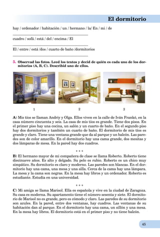 45
El dormitorio
hay / ordenador / habitación / un / hermano / la/ En / mi / de
cuadro / sofá / está / del / encima / El
El / entre / está /dos / cuarto de baño /dormitorios
5. Observad las fotos. Leed los textos y decid de quién es cada uno de los dor-
mitorios (A, B, C). Describid uno de ellos.
1 2 3
A) Mis tíos se llaman Andriy y Olga. Ellos viven en la calle de Iván Frankó, en la
casa número cincuenta y seis. La casa de mis tíos es grande. Tiene dos pisos. En
el primer piso hay una cocina, un salón y un cuarto de baño. En el segundo piso
hay dos dormitorios y también un cuarto de baño. El dormitorio de mis tíos es
grande y claro. Tiene una ventana grande que da al parque y un balcón. Las pare-
des son de color amarillo. En el dormitorio hay una cama grande, dos mesitas y
dos lámparas de mesa. En la pared hay dos cuadros.
* * *
B) El hermаno mayor de mi compañera de clase se llama Roberto. Roberto tiene
diecinueve años. Es alto y delgado. Su pelo es rubio. Roberto es un chico muy
simpático. Su dormitorio es claro y moderno. Las paredes son blancas. En el dor-
mitorio hay una cama, una mesa y una silla. Cerca de la cama hay una lámpara.
La mesa y la cama son negras. En la mesa hay libros y un ordenador. Roberto es
estudiante. Estudia en una universidad.
* * *
C) Mi amiga se llama Marisol. Ella es española y vive en la ciudad de Zaragoza.
Su casa es moderna. Su apartamento tiene el número sesenta y siete. El dormito-
rio de Marisol no es grande, pero es cómodo y claro. Las paredes de su dormitorio
son azules. En la pared, entre dos ventanas, hay cuadros. Las ventanas de su
habitación dan al parque. En el dormitorio hay una cama, un sillón y una mesa.
En la mesa hay libros. El dormitorio está en el primer piso y no tiene balcón.
 