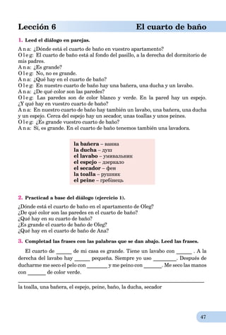 47
Lección 6 El cuarto de baño
1. Leed el diálogo en parejas.
A n a: ¿Dónde está el cuarto de baño en vuestro apartamento?
O l e g: El cuarto de baño está al fondo del pasillo, a la derecha del dormitorio de
mis padres.
A n a: ¿Es grande?
O l e g: No, no es grande.
A n a: ¿Qué hay en el cuarto de baño?
O l e g: En nuestro cuarto de baño hay una bañera, una ducha y un lavabo.
A n a: ¿De qué color son las paredes?
O l e g: Las paredes son de color blanco y verde. En la pared hay un espejo.
¿Y qué hay en vuestro cuarto de baño?
A n a: En nuestro cuarto de baño hay también un lavabo, una bañera, una ducha
y un espejo. Cerca del espejo hay un secador, unas toallas y unos peines.
O l e g: ¿Es grande vuestro cuarto de baño?
A n a: Sí, es grande. En el cuarto de baño tenemos también una lavadora.
la bañera – ванна
la ducha – душ
el lavabo – умивальник
el espejo – дзеркало
el secador – фен
la toalla – рушник
el peine – гребінець
2. Practicad a base del diálogo (ejercicio 1).
¿Dónde está el cuarto de baño en el apartamento de Oleg?
¿De qué color son las paredes en el cuarto de baño?
¿Qué hay en su cuarto de baño?
¿Es grande el cuarto de baño de Oleg?
¿Qué hay en el cuarto de baño de Ana?
3. Completad las frases con las palabras que se dan abajo. Leed las frases.
El cuarto de ______ de mi casa es grande. Tiene un lavabo con ______ . A la
derecha del lavabo hay ______ pequeña. Siempre yo uso _________. Después de
ducharme me seco el pelo con ________ y me peino con _______. Me seco las manos
con _______ de color verde.
________________________________________________________________________
la toalla, una bañera, el espejo, peine, baño, la ducha, secador
 
