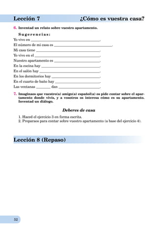 52
Lección 7 ¿Cómo es vuestra casa?
6. Inventad un relato sobre vuestro apartamento.
S u g e r e n c i a s :
Yo vivo en .
El número de mi casa es .
Mi casa tiene .
Yo vivo en el .
Nuestro apartamento es .
En la cocina hay .
En el salón hay .
En los dormitorios hay .
En el cuarto de baño hay .
Las ventanas dan .
7. Imaginaos que vuestro(a) amigo(a) español(a) os pide contar sobre el apar-
tamento donde vivís, y a vosotros os interesa cómo es su apartamento.
Inventad un diálogo.
Deberes de casa
1. Haced el ejercicio 3 en forma escrita.
2. Preparaos para contar sobre vuestro apartamento (a base del ejercicio 4).
Lección 8 (Repaso)
 