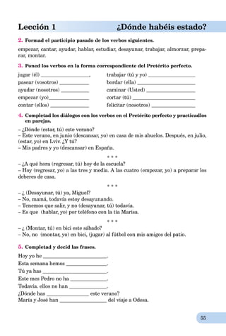55
Lección 1 ¿Dónde habéis estado?
2. Formad el participio pasado de los verbos siguientes.
empezar,rr cantar,rr ayudar,rr hablar,rr estudiar,rr desayunar,rr trabajar,rr almorzar,rr prepa-
rar,rr montar.rr
3. Poned los verbos en la forma correspondiente del Pretérito perfecto.
jugar (él) , trabajar (tú y yo)
pasear (vosotrоs) bordar (ella)
ayudar (nosotros) caminar (Usted)
empezar (yo) cortar (tú)
contar (ellos) felicitar (nosotros)
4. Completad los diálogos con los verbos en el Pretérito perfecto y practicadlos
en parejas.
– ¿Dónde (estar, tú) este verano?
– Este verano, en junio (descansar, yo) en casa de mis abuelos. Después, en julio,
(estar, yo) en Lviv. ¿Y tú?
– Mis padres y yo (descansar) en España.
* * *
– ¿A qué hora (regresar, tú) hoy de la escuela?
– Hoy (regresar, yo) a las tres y media. A las cuatro (empezar, yo) a preparar los
deberes de casa.
* * *
– ¿ (Desayunar, tú) ya, Miguel?
– No, mamá, todavía estoy desayunando.
– Tenemos que salir, y no (desayunar, tú) todavía.
– Es que (hablar, yo) por teléfono con la tía Marisa.
* * *
– ¿ (Montar, tú) en bici este sábado?
– No, no (montar, yo) en bici, (jugar) al fútbol con mis amigos del patio.
5. Completad y decid las frases.
Hoy yo he .
Esta semana hemos .
Tú ya has .
Este mes Pedro no ha .
Todavía. ellos no han .
¿Dónde has este verano?
María y José han del viaje a Odesa.
 