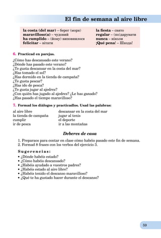 59
El fin de semana al aire libre
la costa (del mar) – берег (моря) la ﬁesta – святоa
maravilloso(a) – чудовий regalar – (по)дарувати
ha cumplido – (йому) виповнилося nunca – ніколиa
felicitar – вітати ¡Qué pena! – Шкода!
6. Practicad en parejas.
¿Cómo has descansado este verano?
¿Dónde has pasado este verano?
¿Te gusta descansar en la costa del mar?
¿Has tomado el sol?
¿Has dormido en la tienda de campaña?
¿Te gusta pescar?
¿Has ido de pesca?
¿Te gusta jugar al ajedrez?
¿Con quién has jugado al ajedrez? ¿Le has ganado?
¿Has pasado el tiempo maravilloso?
7. Formad los diálogos y practicadlos. Usad las palabras:
al aire libre descansar en la costa del mar
la tienda de campaña jugar al tenis
cumplir el deporte
ir de pesca ir a las montañas
Deberes de casa
1. Preparaos para contar en clase cómo habéis pasado este ﬁn de semana.
2. Formad 8 frases con los verbos del ejercicio 3.
S u g e r e n c i a s :
¿Dónde habéis estado?
¿Cómo habéis descansado?
¿Habéis ayudado a vuestros padres?
¿Habéis estado al aire libre?
¿Habéis tenido el descanso maravilloso?
¿Qué te ha gustado hacer durante el descanso?
 