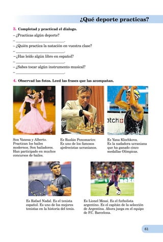 61
¿Qué deporte practicas?
3. Сompletad y practicad el dialogo.
– ¿Practicas algún deporte?
– .
– ¿Quién practica la natación en vuestra clase?
– .
−¿Has leído algún libro en español?
– .
– ¿Sabes tocar algún instrumento musical?
– .
4. Observad las fotos. Leed las frases que las acompañan.
Son Vanesa y Alberto.
Practican los bailes
modernos. Son bailadores.
Han participado en muchos
concursos de bailes.
Es Ruslán Ponomariov.
Es uno de los famosos
ajedrecistas ucranianos.
Es Yana Klochkova.
Es la nadadora ucraniana
que ha ganado cinco
medallas Olímpicas.
Es Rafael Nadal. Es el tenista Es Lionel Messi. Es el futbolista
español. Es uno de los mejores argentino. Es el capitán de la selección
tenistas en la historia del tenis. de Argentina. Ahora juega en el equipo
de F.C. Barcelona.
 