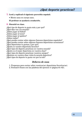 63
¿Qué deporte practicas?
7. Leed y explicad el siguiente proverbio español:
Mente sana en cuerpo sano.
El profesor os ayudará a traducirlo.
8. Discutid en clase.
¿Qué tipo de deporte te gusta más y por qué?
¿Qué días vas a la escuela?
¿Sabes jugar al fútbol?
¿Sabes jugar al tenis?
¿Sabes jugar al ajedrez?
¿Sabes nadar?
¿Qué puedes contar sobre algunos famosos deportistas españoles?
¿Qué puedes contar sobre algunos famosos deportistas ucranianos?
¿Qué deportistas te gustan y por qué?
¿Quién es vuestro deportista favorito?
¿Qué tipos de deporte practican en vuestra escuela?
¿Quién es el mejor deportista en vuestra clase?
¿Qué tipos de deporte practican vuestros amigos?
¿Quiénes en vuestra clase visita la escuela deportiva?
¿Qué tipos de deporte te gusta ver por la tele?
Deberes de casa
1. Preparaos para contar sobre vuestros(as) deportistas favoritos(as).
2. Formad 8 frases con las palabras del ejercicio 4 (página 61–62).
 
