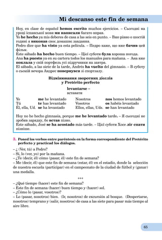 65
Mi descanso este fin de semana
Hoy, en clase de español hemos escrito muchos ejercicios. – Сьогодні на
уроці іспанської мови ми написали багато вправ.
Yo he hecho ya mis deberes de casa a las seis en punto. – Вже рівно о шостій
годині я виконав своє домашнє завдання.
Pedro dice que ha visto ya esta película. – Педро каже, що вже бачив цей
фільм.
Este sábado ha hecho buen tiempo. – Цієї суботи була хороша погода.а
Ana ha puesto ya en su cartera todos los manuales para mañana. – Ана вже
поклала у свій портфель усі підручники на завтра.
El sábado, a las siete de la tarde, Andrés ha vuelto del gimnasio. – В суботу
о сьомій вечора Андрес повернувся зі спортзалу.
Відмінювання зворотних дієслів
у Pretérito рerfecto
levantarse –
вставати
Yo me he levantado Nosotros nos hemos levantado
Tú te has levantado Vosotros os habéis levantado
Él, еlla, Ud. se ha levantado Ellos, еllas, Uds. se han levantado
Hoy no he hecho gimnasia, porque me he levantado tarde. – Я сьогодні не
зробив зарядку, бо встав пізно.
Este sábado, José se ha acostado más tarde. – Цієї суботи Хосе ліг спати
пізніше.
3. Poned los verbos entre paréntesis en la forma correspondiente del Pretérito
perfecto y practicad los diálogos.
– ¿ (Ver, tú) a Pedro?
– Sí, lo (ver, yo) por la mañana.
– ¿Te (decir, él) cómo (pasar, él) este ﬁn de semana?
– Me (decir, él) que este ﬁn de semana (estar, él) en el estadio, donde la selección
de nuestra escuela (participar) en el campeonato de la ciudad de fútbol y (ganar)
una medalla.
***
– ¿Qué tiempo (hacer) este ﬁn de semana?
– Este ﬁn de semana (hacer) buen tiempo y (hacer) sol.
– ¿Cómo lo (pasar, vosotros)?
– Lo (pasar, nosotros) bien. (Ir, nosotros) de excursión al bosque. (Despertarse,
nosotros) temprano y (salir, nosotros) de casa a las siete para pasar más tiempo al
aire libre.
 