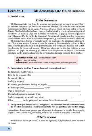 66
aLección 4 Mi descanso este fin de semana
4. Leed el texto.
El fin de semana
Me llamo Andriy. Los ﬁnes de semana, mis padres, mi hermana menor Olga y
yo solemos descansar en la casa de nuestros abuelos. Este ﬁn de semana hemos
descansado también en su casa. Nuestros abuelos viven en una aldea cerca de
Rivne. El sábado ha hecho buen tiempo, ha hecho sol, y nosotros hemos jugado al
aire libre. La mamá y Olga han montado en bicicleta. El papá y yo hemos paseado
por el bosque. Por la tarde, he jugado al fútbol en el estadio con los chicos que
viven en esta aldea. A las ocho hemos desayunado, y nos hemos acostado a las diez.
El domingo nos hemos levantado tarde. La mamá nos ha preparado el desayu-
no. Olga y sus amigas han escuchado la música y han tocado la guitarra. Olga
sabe tocar la guitarra muy bien, porque ha ido a la escuela de música. Por la tar-
de, después de cenar, mi mamá y Olga han visto por la tele las noticias y una
película. Mi papá, mi abuelo y yo hemos visto un partido de fútbol. Nos hemos
acostado tarde, porque el partido ha terminado a las diez y media de la noche.
el partido de fútbol – футбольний матч
saber – знати, уміти
sabe tocar – вона (він) вміє грати (на музичному інструменті)
5. Completad y leed las frases a base del texto (ejercicio 4) .
La familia de Andriy suele .
Este ﬁn de semana ellos .
La mamá y Olgaá .
Andriy y su papá .
El sábado, por la tarde, Andriy ha jugado .
El domingo ellos tarde.
Olga y sus amigas .
Después de cenar, la mamá y Olgaá .
Andriy, su papá y su abuelo han vistoá .
Ellos tarde, porque el partido de fútbol ha terminado .
6. Imaginaos que a vuestros(as) amigos(as) les interesa cómo habéis descansa-
do este fin de semana. Inventad un relato con las palabras que se dan abajo.
despertarse, levantarse, pasear por el parque, ir de pesca, la tienda de campaña,
jugar al tenis, ver la tele, acostarse, montar en bicicleta, escuchar la música
Deberes de casa
Escribid un relato (8 frases) a base del ejercicio 6 y preparaos para contarlo
en clase.
 