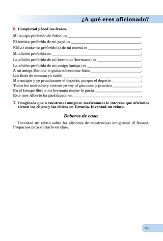 69
¿A qué eres aficionado?
6. Completad y leed las frases.
Mi equipo preferido de fútbol es .
El tenista preferido de mi papá esá .
El(La) cantante preferido(a) de mi mamá esá .
Mi aﬁción preferida es .
La aﬁción preferida de mi hermano (hermana) es .
La aﬁción preferida de mi amigo (amiga) es .
A mi amiga Daniela le gusta coleccionar fotos .
Los ﬁnes de semana yo suelo .
Mis amigos y yo practicamos el deporte, porque el deporte .
Todos los miércoles y viernes yo voy al gimnasio y practico .
En el tiempo libre a mi hermana mayor le gusta .
Este mes Alberto ha participado en .
7. Imaginaos que a vuestro(a) amigo(a) mexicano(a) le interesa qué aficiones
tienen los chicos y las chicas en Ucrania. Inventad un relato.
Deberes de casa
Inventad un relato sobre las aﬁciones de vuestros(as) amigos(as) (8 frases).
Preparaos para contarlo en clase.
 
