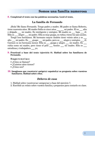 7
Somos una familia numerosa
8. Completad el texto con las palabras necesarias. Leed el texto.
La familia de Fernando
¡Hola! Me llamo Fernando. Tengo padre y madre. Mi padre se llama Roberto,
tiene cuarenta años. Mi madre Sofía es cinco años ___ ___ mi padre. El es ___ alto
y delgado ___ mi madre. Es inteligente y enérgico. Mi madre es ___ baja ___ él.
Ella es ___ alegre ___ mi padre. Ella es muy guapa, es rubia y tiene los ojos azules.
Tengo tres hermanos. Mi hermano mayor Andrés tiene veinte años y es ___
alto ___ mi padre. Es ___ guapo ___ mi padre, pero es ___ alegre y enérgico ___ él.
Carmen es mi hermana menor. Ella es ___ guapa y alegre ___ mi madre. Es ___
rubia como mi madre, pero tiene el pelo ___ bonito ___ mi madre. Ella es ___
estudiosa y trabajadora ___ yo.
9. Practicad a base del texto (ejercicio 8). Hablad sobre los familiares de
Fernando.
S u g e r e n c i a s :
 ¿Cómo se llaman?
 ¿Cuántos años tienen?
 ¿Cómo son?
10. Imaginaos que vuestro(a) amigo(a) español(a) os pregunta sobre vuestros
familiares. Hablad sobre ellos.
Deberes de casa
1. Hablad sobre vuestros(as) amigos(as) a base del ejercicio 7.
2. Escribid un relato sobre vuestra familia y preparaos para contarlo en clase.
 