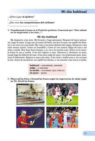 71
Mi día habitual
– ¿Sabes jugar al ajedrez?
– .
– ¿Has visto las competiciones del ciclismo?
– .
4. Transformad el texto en el Pretérito perfecto. Comenzad por: “Este sábado
me he despertado a las siete...”.
Mi día habitual
Me despierto a las siete. Me levanto y hago gimnasia. Después de hacer gimna-
sia, hago la cama. Luego voy al cuarto de baño, me lavo la cara, me cepillo los dien-
tes y me seco con una toalla. Me visto y me peino delante del espejo. Desayuno a las
ocho menos cuarto. Como un bocadillo y tomo té con azúcar. Salgo de casa a las
ocho y media. Hoy hace buen tiempo, y yo voy a la escuela a pie. Estoy en la escue-
la hasta la una y media. A las dos regreso a casa. Almuerzo y descanso un poco.
Luego hago los deberes de casa. A las cinco salgo de casa y voy al gimnasio para prac-
ticar el baloncesto. Regreso a casa a las siete. A las siete y media ceno y veo un poco
la tele. Antes de acostarme, me cepillo los dientes, y me acuesto a las nueve y media.
habitual – звичайний, звичний
salgo – я виходжу
la media – половина (a про години)
un poco – трохи
5. Observad las fotos y formad las frases según las sugerencias de abajo (pági-
na 72). Decid las frases.
 