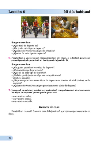 72
Lección 6 Mi día habitual
S u g e r e n c i a s :
¿Qué tipo de deporte es?
¿Os gusta este tipo de deporte?
¿Quiénes de vuestros amigos lo practica?
¿Qué os da este tipo de deporte?
6. Preguntad a vuestros(as) compañeros(as) de clase, si ellos(as) practican
estos tipos de deporte (mirad las fotos del ejercicio 5).
S u g e r e n c i a s :
¿Os gusta practicar este tipo de deporte?
¿Cuánto tiempo lo practicáis?
¿Qué os da este tipo de deporte?
¿Habéis participado en algunas competiciones?
¿Habéis ganado?
¿Se puede practicar estos tipos de deporte en vuestra ciudad (aldea), en la
escuela?
¿Quiénes de vuestros amigos practican estos tipos de deporte?
7. Inventad un relato y contad a vuestros(as) compañeros(as) de clase sobre
los tipos de deporte que se puede practicar:
en vuestra ciudad,
en vuestro barrio,
en vuestra escuela.
Deberes de casa
Escribid un relato (8 frases) a base del ejercicio 7 y preparaos para contarlo en
clase.
 