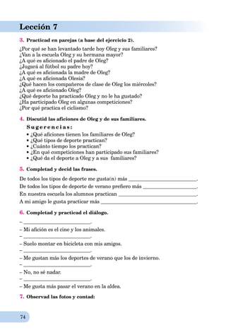 74
Lección 7
3. Practicad en parejas (a base del ejercicio 2).
¿Por qué se han levantado tarde hoy Oleg y sus familiares?
¿Van a la escuela Oleg y su hermana mayor?
¿A qué es aﬁcionado el padre de Oleg?
¿Jugará al fútbol su padre hoy?
¿A qué es aﬁcionada la madre de Oleg?
¿A qué es aﬁcionada Olesia?
¿Qué hacen los compañeros de clase de Oleg los miércoles?
¿A qué es aﬁcionado Oleg?
¿Qué deporte ha practicado Oleg y no le ha gustado?
¿Ha participado Oleg en algunas competiciones?
¿Por qué practica el ciclismo?
4. Discutid las aficiones de Oleg y de sus familiares.
S u g e r e n c i a s :
¿Qué aﬁciones tienen los familiares de Oleg?
¿Qué tipos de deporte practican?
¿Cuánto tiempo los practican?
¿En qué competiciones han participado sus familiares?
¿Qué da el deporte a Oleg y a sus familiares?
5. Completad y decid las frases.
De todos los tipos de deporte me gusta(n) más .
De todos los tipos de deporte de verano preﬁero más .
En nuestra escuela los alumnos practican .
A mi amigo le gusta practicar más .
6. Completad y practicad el diálogo.
– .
– Mi aﬁción es el cine y los animales.
– .
– Suelo montar en bicicleta con mis amigos.
– .
– Me gustan más los deportes de verano que los de invierno.
– .
– No, no sé nadar.
– .
– Me gusta más pasar el verano en la aldea.
7. Observad las fotos y contad:
 