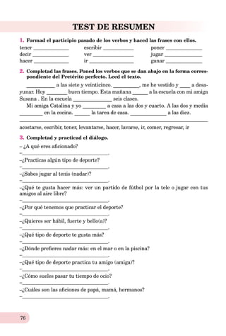 76
TEST DE RESUMEN
1. Formad el participio pasado de los verbos y haced las frases con ellos.
tener escribir poner
decir ver jugar
hacer ir ganar
2. Completad las frases. Poned los verbos que se dan abajo en la forma corres-
pondiente del Pretérito perfecto. Leed el texto.
___________ a las siete y veinticinco. __________, me he vestido y ____ a desa-
yunar. Hoy ________ buen tiempo. Esta mañana ______ a la escuela con mi amiga
Susana . En la escuela _______________ seis clases.
Mi amiga Catalina y yo _________ a casa a las dos y cuarto. A las dos y media
_________ en la cocina. ______ la tarea de casa. ______________ a las diez.
acostarse, escribir, tener, levantarse, hacer, lavarse, ir, comer, regresar, ir
3. Completad y practicad el diálogo.
– ¿A qué eres aﬁcionado?
– .
–¿Practicas algún tipo de deporte?
– .
–¿Sabes jugar al tenis (nadar)?
– .
–¿Qué te gusta hacer más: ver un partido de fútbol por la tele o jugar con tus
amigos al aire libre?
– .
–¿Por qué tenemos que practicar el deporte?
– .
–¿Quieres ser hábil, fuerte y bello(a)?
– .
–¿Qué tipo de deporte te gusta más?
– .
–¿Dónde preﬁeres nadar más: en el mar o en la piscina?
– .
–¿Qué tipo de deporte practica tu amigo (amiga)?
– .
–¿Cómo sueles pasar tu tiempo de ocio?
– .
–¿Cuáles son las aﬁciones de papá, mamá, hermanos?
– .
 