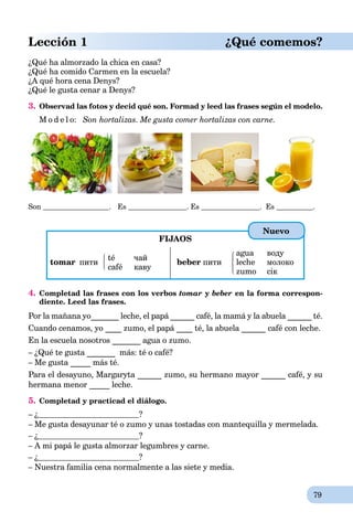 79
Lección 1 ¿Qué comemos?
¿Qué ha almorzado la chica en casa?
¿Qué ha comido Carmen en la escuela?
¿A qué hora cena Denys?
¿Qué le gusta cenar a Denys?
3. Observad las fotos y decid qué son. Formad y leed las frases según el modelo.
M o d e l o: Son hortalizas. Me gusta comer hortalizas con carne.
Son . Es . Es . Es .
FIJAOS
tomar пити
té чай
café каву
beber пити
agua воду
leche молоко
zumo сік
4. Completad las frases con los verbos tomar y beber en la forma correspon-
diente. Leed las frases.
Por la mañana yo_______ leche, el papá ______ café, la mamá y la abuela ______ té.
Cuando cenamos, yo ____ zumo, el papá ____ té, la abuela ______ café con leche.
En la escuela nosotros _______ agua o zumo.
– ¿Qué te gusta _______ más: té o café?
– Me gusta _____ más té.
Para el desayuno, Margaryta ______ zumo, su hermano mayor ______ café, y su
hermana menor _____ leche.
5. Completad y practicad el diálogo.
– ¿ ?
– Me gusta desayunar té o zumo y unas tostadas con mantequilla y mermelada.
– ¿ ?
– A mi papá le gusta almorzar legumbres y carne.
– ¿ ?
– Nuestra familia cena normalmente a las siete y media.
Nuevo
 