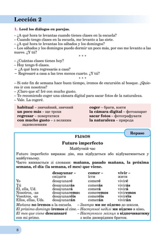 8
Lección 2
1. Leed los diálogos en parejas.
– ¿A qué hora te levantas cuando tienes clases en la escuela?
– Cuando tengo clases en la escuela, me levanto a las siete.
– ¿A qué hora te levantas los sábados y los domingos?
– Los sábados y los domingos puedo dormir un poco más, por eso me levanto a las
nueve. ¿Y tú?
* * *
– ¿Cuántas clases tienes hoy?
– Hoy tengo 6 clases.
− ¿A qué hora regresarás a casa?
− Regresaré a casa a las tres menos cuarto. ¿Y tú?
* * *
– Si este ﬁn de semana hace buen tiempo, iremos de excursión al bosque. ¿Quie-
res ir con nosotros?
– ¡Claro que sí! Iré con mucho gusto.
– Te recomiendo coger una cámara digital para sacar fotos de la naturaleza.
– Vale. La cogeré.
habitual – звичайний, звичний coger – брати, взяти
un poco más – ще трохи la cámara digital – фотоапарат
regresar – повертатися sacar fotos – фотографувати
con mucho gusto – з великим la naturaleza – природаa
задоволенням
FIJAOS
Futuro imperfecto
Майбутній час
Futuro imperfecto виражає дію, яка відбудеться або відбуватиметься у
майбутньому.
Часто вживається зі словами: mañana, pasado mañana, la próxima
semana, el día (la semana, el mes) que viene.
desayunar – comer – vivir –
снідати їсти жити
Yo desayunaré comeré viviré
Tú desayunarás comerás vivirás
Él, ella, Ud.
ú
desayunará comerá vivirá
Nosotros, -as desayunaremos comeremos viviremos
Vosotros, -as desayunaréis comeréis viviréis
Ellos, ellas, Uds. desayunarán comerán vivirán
Mañana no iremos a la escuela. – Завтра ми не підемо до школи.
El próximo domingo iremos al cine.– Наступної неділі ми підемо в кіно.
El mes que viene descansaré – Наступного місяця я відпочиватиму
con mi primo. з моїм двоюрідним братом.
Repaso
 