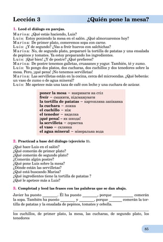 85
Lección 3 ¿Quién pone la mesa?
1. Leed el diálogo en parejas.
M a r i s a: ¿Qué estás haciendo, Luis?
L u i s: Estoy poniendo la mesa en el salón. ¿Qué almorzaremos hoy?
M a r i s a: De primer plato, comeremos sopa con carne.
L u i s: ¿Y de segundo? ¿Vas a freír huevos con salchichas?
M a r i s a: No, de segundo plato, prepararé la tortilla de patatas y una ensalada
de pepinos y tomates. Ya estoy preparando los ingredientes.
L u i s: ¡Qué bien! ¿Y de postre? ¿Qué preﬁeres?
M a r i s a: De postre tenemos galletas, cruasanes y yogur. También, té y zumo.
L u i s: Yo pongo dos platos, dos cucharas, dos cuchillos y dos tenedores sobre la
mesa. Pero, ¡qué pena! ¡No tenemos servilletas!
M a r i s a: Las servilletas están en la cocina, cerca del microondas. ¿Qué beberás:
un vaso de zumo o de agua mineral?
L u i s: Me apetece más una taza de café con leche y una cuchara de azúcar.
poner la mesa − накривати на стіл
freír − смажити, підсмажувати
la tortilla de patatas − картопляна запіканка
la cuchara − ложка
el cuchillo − ніж
el tenedor − виделка
¡qué pena! – як шкода!
la servilleta − серветка
el vaso − склянка
el agua mineral − мінеральна вода
2. Practicad a base del diálogo (ejercicio 1).
¿Qué hace Luis en el salón?
¿Qué comerán de primer plato?
¿Qué comerán de segundo plato?
¿Comerán algún postre?
¿Qué pone Luis sobre la mesa?
¿Dónde están las servilletas?
¿Qué está buscando Marisa?
¿Qué ingredientes tiene la tortilla de patatas ?
¿Qué le apetece más a Luis?
3. Completad y leed las frases con las palabras que se dan abajo.
Javier ha puesto ________. Él ha puesto ________, porque ___________ comerán
la sopa. También ha puesto ________ y ________, porque _______ comerán la tor-
tilla de patatas y la ensalada de pepinos, tomates y cebolla.
los cuchillos, de primer plato, la mesa, las cucharas, de segundo plato, los
tenedores
 