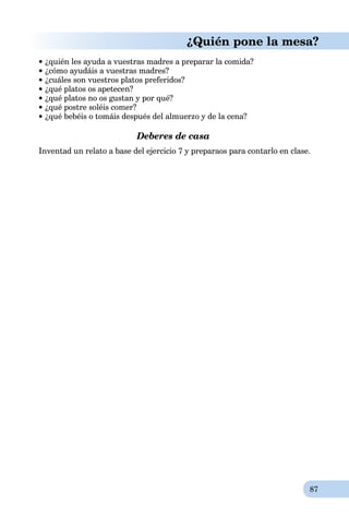 87
¿Quién pone la mesa?
 ¿quién les ayuda a vuestras madres a preparar la comida?
¿cómo ayudáis a vuestras madres?
¿cuáles son vuestros platos preferidos?
¿qué platos os apetecen?
¿qué platos no os gustan y por qué?
¿qué postre soléis comer?
¿qué bebéis o tomáis después del almuerzo y de la cena?
Deberes de casa
Inventad un relato a base del ejercicio 7 y preparaos para contarlo en clase.
 