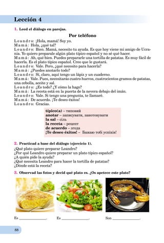 88
Lección 4
1. Leed el diálogo en parejas.
Por teléfono
L e a n d r o: ¡Hola, mamá! Soy yo.
M a m á : Hola, ¿qué tal?
L e a n d r o: Bien. Mamá, necesito tu ayuda. Es que hoy viene mi amigo de Ucra-
nia. Yo quiero preparale algún plato típico español y no sé qué hacer.
M a m á : Ah, qué bien. Puedes prepararle una tortilla de patatas. Es muy fácil de
hacerla. Es el plato típico español. Creo que le gustará.
L e a n d r o: Vale. Pero, ¿qué necesito para hacerla?
M a m á : ¿Puedes anotarlo todo?
L e a n d r o: Sí, claro, aquí tengo un lápiz y un cuaderno.
M a m á : Vale. Pues, necesitarás cuatro huevos, cuatrocientos gramos de patatas,
una cebolla, aceite y sal.
L e a n d r o: ¿Es todo? ¿Y cómo la hago?
M a m á : La receta está en la puerta de la nevera debajo del imán.
L e a n d r o: Vale. Si tengo una pregunta, te llamaré.
M a m á : De acuerdo. ¡Te deseo éxitos!
L e a n d r o: Gracias.
típico(a) – типовий
anotar – записувати, занотовувати
la sal – сіль
la receta – рецепт
de acuerdo – згода
¡Te deseo éxitos! – Бажаю тобі успіхів!
2. Practicad a base del diálogo (ejercicio 1).
¿Qué plato quiere preparar Leandro?
¿Por qué Leandro quiere preparar un plato típico español?
¿A quién pide la ayuda?
¿Qué necesita Leandro para hacer la tortilla de patatas?
¿Dónde está la receta?
3. Observad las fotos y decid qué plato es. ¿Os apetece este plato?
Es . Es . Son .
 
