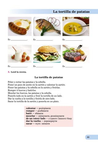 89
La tortilla de patatas
Es . Es . Es .
Es . Es . Es .
4. Leed la receta.
La tortilla de patatas
Pelar y cortar las patatas y la cebolla.
Poner un poco de aceite en la sartén y calentar la sartén.
Poner las patatas y la cebolla en la sartén y freírlas.
Romper 4 huevos y batirlos.
Mezclar los huevos, las patatas y la cebolla.
Ponerlo todo en la sartén y freír la tortilla de un lado.
Dar la vuelta a la tortilla y freírla de otro lado.
Sacar la tortilla de la sartén y ponerla en un plato.
calentar − розігрівати
romper − розбивати
batir − збивати
mezclar − змішувати, розмішувати
de un (otro) lado − з одного (іншого) боку
dar la vuelta − перевернути
sacar − тут: знімати
 