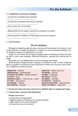 9
Un día habitual
2. Completad y practicad el diálogo.
– ¿A qué hora te despertarás mañana?
– .
– ¿A qué hora terminarán las clases mañana?
– .
– ¿Con quién irás a la escuela?
– .
– ¿Regresarás con tu amigo a casa de la escuela por la tarde?
– .
– ¿Cómo pasarás el sábado y el domingo si hace buen tiempo?
– .
3. Leed el texto.
Por la mañana
Mi papá se despierta todos los días a las siete de la mañana. Se levanta y va al
cuarto de baño, se cepilla los dientes y se ducha. A veces, mientras se ducha, can-
ta. Después regresa a la habitación y se viste.
Luego va a la cocina. En la cocina el papá prepara el desayuno, toma una taza
de café y come unas tostadas. Mientras desayuna, escucha las noticias por la
radio.
Mi mamá y yo nos despertamos y nos levantamos más tarde.
Antes de salir, el papá se pone el abrigo y el sombrero y sale. A veces olvida las
llaves, las gafas o la cartera en casa. Entonces se pone muy nervioso, toca el tim-
bre y despierta a toda la familia.
despertar – будити
despertarse – прокидатися
el cuarto de baño – ванна кімната
a veces – іноді
mientras (que) – у той час, як...; поки
se viste – вдягається
la tostada − грінка
las noticias – новини
antes de – перед (тим, як)
el abrigo – пальто
olvidar – забувати
las llaves – ключі
las gafas – окуляри
la cartera – портфель
ponerse nervioso – дратуватися
tocar el timbre – дзвонити
4. Practicad a base del texto (ejercicio 3). Hablad sobre la mañana del papá.
5. Contad sobre vuestros días habituales.
S u g e r e n c i a s :
 ¿A qué hora os despertáis?
 ¿Quién prepara el desayuno en vuestra familia?
 ¿Qué hacéis en el cuarto de baño?
 ¿A qué hora vais a la escuela?
 