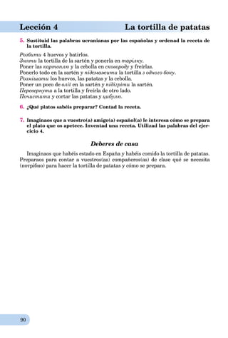 90
Lección 4 La tortilla de patatas
5. Sustituid las palabras ucranianas por las españolas y ordenad la receta de
la tortilla.
Розбити 4 huevos y batirlos.
Зняти la tortilla de la sartén y ponerla en тарілку.
Poner las картоплю y la cebolla en сковороду y freírlas.
Ponerlo todo en la sartén y підсмажити la tortilla з одного боку.
Розмішати los huevos, las patatas y la cebolla.
Poner un poco de олії en la sartén y підігріти la sartén.
Перевернути a la tortilla y freírla de otro lado.
Почистити y cortar las patatas y цибулю.
6. ¿Qué platos sabéis preparar? Contad la receta.
7. Imaginaos que a vuestro(a) amigo(a) español(a) le interesa cómo se prepara
el plato que os apetece. Inventad una receta. Utilizad las palabras del ejer-
cicio 4.
Deberes de casa
Imaginaos que habéis estado en España y habéis comido la tortilla de patatas.
Preparaos para contar a vuestros(as) compañeros(as) de clase qué se necesita
(потрібно) para hacer la tortilla de patatas y cómo se prepara.
 