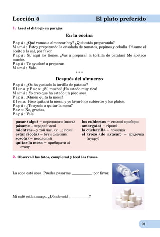 91
Lección 5 El plato preferido
1. Leed el diálogo en parejas.
En la cocina
Pa p á : ¿Qué vamos a almorzar hoy? ¿Qué estás preparando?
M a m á : Estoy preparando la ensalada de tomates, pepinos y cebolla. Pásame el
aceite y la sal, por favor.
Pa p á : Sí, aquí los tienes. ¿Vas a preparar la tortilla de patatas? Me apetece
mucho.
Pa p á : Te ayudaré a preparar.
M a m á : Vale.
* * *
Después del almuerzo
Pa p á : ¿Os ha gustado la tortilla de patatas?
E l e n a y Pa c o : ¿Sí, mucho! ¡Ha estado muy rica!
M a m á : Yo creo que ha estado un poco sosa.
Pa p á : ¿Quién quita la mesa?
E l e n a: Paco quitará la mesa, y yo lavaré los cubiertos y los platos.
Pa p á : ¿Te ayudo a quitar la mesa?
Pa c o: No, gracias.
Pa p á : Vale.
pasar (algo) − передавати (щоcь)
pásame – передай мені
mientras – у той час, як …; поки
estar rico(a) − бути смачним
soso(a) − несолоний
quitar la mesa − прибирати зі
столу
los cubiertos − столові прибори
amargo(a) − гіркий
la cucharilla − ложечка
el trozo (de azúcar) − грудочка
(цукру)
2. Observad las fotos, completad y leed las frases.
La sopa está sosa. Puedes pasarme , por favor.
Mi café está amargo. ¿Dónde está ?
 