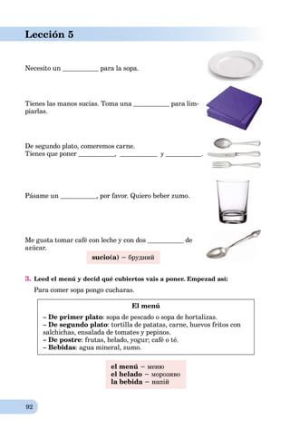 92
Lección 5
Necesito un para la sopa.
Tienes las manos sucias. Toma una para lim-
piarlas.
De segundo plato, comeremos carne.
Tienes que poner , y .
Pásame un , por favor. Quiero beber zumo.
Me gusta tomar café con leche y con dos de
azúcar.
sucio(a) − брудний
3. Leed el menú y decid qué cubiertos vais a poner. Empezad así:
Para comer sopa pongo cucharas.
El menú
– De primer plato: sopa de pescado o sopa de hortalizas.
– De segundo plato: tortilla de patatas, carne, huevos fritos con
salchichas, ensalada de tomates y pepinos.
– De postre: frutas, helado, yogur; café o té.
– Bebidas: agua mineral, zumo.
el menú − меню
el helado − морозиво
la bebida − напій
 