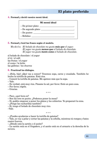 93
El plato preferido
4. Formad y decid vuestro menú ideal.
Mi menú ideal
– De primer plato: .
– De segundo plato: .
– De postre: .
– Bebidas: .
5. Formad y leed las frases según el modelo.
M o d e l o: El helado de chocolate me gusta más que el yogur.
El yogur me gusta menos que el helado de chocolate.
El yogur me gusta tanto como el helado de chocolate.
el helado de chocolate / el yogur
el té / el café
las frutas / el yogur
el zumo / la leche
las galletas / los churros
6. Practicad los diálogos.
– ¡Hola, hijo! ¿Qué vas a comer? Tenemos sopa, carne y ensalada. También he
hecho la tortilla de patatas. Está rica.
– Comeré la tortilla de patatas. Me apetece más que la sopa.
– Vale.
– Es verdad, está muy rica. Pásame la sal, por favor. Está un poco sosa.
– Por favor, cógela.
– Gracias.
* * *
– Paco, ¿qué hora es?
– Son las tres en punto. ¿Podemos poner la mesa?
– Sí, podéis empezar a poner los platos y los cubiertos. Yo prepararé la cena.
– ¿Pongo las cucharillas también?
– Sí, tengo el helado de chocolate muy rico.
–Vale.
* * *
– ¿Puedes ayudarme a hacer la tortilla de patatas?
– Vale, yo voy a pelar y cortar las patatas y la cebolla, mientras tú rompes y bates
cuatro huevos.
– ¿Dónde está la sartén y el aceite?
– La sartén está en el fregadero, y el aceite está en el armario a la derecha de la
nevera.
 