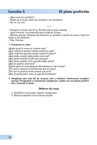 94
Lección 5 El plato preferido
– ¿Has visto los cuchillos?
– Están en la mesa, entre las cucharas y los tenedores.
– Ah, sí. Los veo.
* * *
– Pásame el azúcar, por favor. El café está un poco amargo.
– Aquí lo tienes. La cucharilla está al lado de la taza.
– Muchas gracias. Después del almuerzo te ayudaré a quitar la mesa y lavar los
platos y los cubiertos.
– Vale. Gracias.
7. Practicad en clase.
¿Quién pone la mesa en vuestra casa?
¿Qué cubiertos ponéis cuando coméis la sopa?
¿Qué cubiertos ponéis cuando coméis el postre?
¿Qué pedís cuando algún plato está soso?
¿Qué pedís cuando el café está amargo?
¿Qué decís cuando os ha gustado algún plato?
¿Qué te apetece almorzar?
¿Quién quita la mesa después del almuerzo o de la cena?
¿Por qué te apetece el helado más que el yogur?
¿Por qué te gusta la leche menos que el té?
¿Qué te gusta tanto como la sopa de hortalizas?
8. Imaginaos que este fin de semana vais a celebrar vuestros(as) cumplea-
ños(as). Preguntad a vuestros(as) amigos(as), cuáles son sus platos preferi-
dos y formad el menú.
Deberes de casa
1. Escribid el menú para vuestro cumpleaños.
2. Haced el ejercicio 5 en la forma escrita.
 