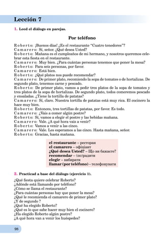 98
Lección 7
1. Leed el diálogo en parejas.
Por teléfono
R o b e r t o: ¡Buenos días! ¿Es el restaurante “Cuatro tenedores”?
C a m a r e r o: Sí, señor. ¿Qué desea Usted?
R o b e r t o: Mañana es el cumpleaños de mi hermano, y nosotros queremos cele-
brar esta ﬁesta en el restaurante.
C a m a r e r o: Muy bien. ¿Para cuántas personas tenemos que poner la mesa?
R o b e r t o: Para seis personas, por favor.
C a m a r e r o: Está bien.
R o b e r t o: ¿Qué platos nos puede recomendar?
C a m a r e r o: De primer plato, recomiendo la sopa de tomates o de hortalizas. De
segundo plato, tenemos carne y pescado.
R o b e r t o: De primer plato, vamos a pedir tres platos de la sopa de tomates y
tres platos de la sopa de hortalizas. De segundo plato, todos comeremos pescado
y ensaladas. ¿Tiene la tortilla de patatas?
C a m a r e r o: Sí, claro. Nuestra tortilla de patatas está muy rica. El cocinero la
hace muy bien.
R o b e r t o: Entonces, tres tortillas de patatas, por favor. Es todo.
C a m a r e r o: ¿Vais a comer algún postre?
R o b e r t o: Sí, vamos a elegir el postre y las bebidas mañana.
C a m a r e r o: Vale. ¿A qué hora vais a venir?
R o b e r t o: Vamos a venir a las cinco.
C a m a r e r o: Vale. Les esperamos a las cinco. Hasta mañana, señor.
R o b e r t o: Gracias, hasta mañana.
el restaurante – ресторан
el camarero – офіціант
¿Qué desea Usted? – Що ви бажаєте?
recomendar – (по)радити
elegir – вибирати
llamar (por teléfono) – телефонувати
2. Practicad a base del diálogo (ejercicio 1).
¿Qué ﬁesta quiere celebrar Roberto?
¿Adónde está llamando por teléfono?
¿Cómo se llama el restaurante?
¿Para cuántas personas hay que poner la mesa?
¿Qué le recomienda el camarero de primer plato?
¿Y de segundo ?
¿Qué ha elegido Roberto?
¿Qué es lo que sabe hacer muy bien el cocinero?
¿Ha elegido Roberto algún postre?
¿A qué hora van a venir los huéspedes?
 