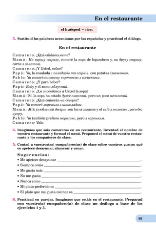 99
En el restaurante
el huésped − гість
3. Sustituid las palabras ucranianas por las españolas y practicad el diálogo.
En el restaurante
C a m a r e r o: ¿Qué обідатимете?
M a m á : На першу страву, comeré la sopa de legumbres y, на другу страву,
carne з caлатом.
C a m a r e r o: ¿Y Usted, señor?
Pa p á : Yo, la ensalada з помідорів та огірків, con patatas смаженою.
Pa b l o: Yo comeré смажену картоплю з сосисками.
C a m a r e r o: ¿Y para beber?
Pa p á : Воду y el zumo яблучний.
C a m a r e r o: ¿Le сподобався a Usted la sopa?
M a m á : Sí, la sopa ha estado дуже смачний, pero un poco несолоний.
C a m a r e r o: ¿Qué comerán на десерт?
Pa p á : Yo comeré морозиво з шоколадом.
M a m á : Мій улюблений десерт son los cruasanes y el café з молоком, pero без
цукру.
Pa b l o: Yo también preﬁero морозиво, pero з варенням.
C a m a r e r o: Vale.
4. Imaginaos que sois camareros en un restaurante. Inventad el nombre de
vuestro restaurante y formad el menú. Proponed el menú de vuestro restau-
rante a los compañeros de clase.
5. Contad a vuestros(as) compañeros(as) de clase sobre vuestros gustos: qué
os apetece desayunar, almorzar y cenar.
S u g e r e n c i a s :
Me apetece desayunar .
Siempre como .
Me gusta más .
No me gusta .
Nunca como .
Mi plato preferido es .
El plato que me gusta cocinar es .
6. Practicad en parejas. Imaginaos que estáis en el restaurante. Preparad
con vuestro(a) compañero(a) de clase un deálogo a base de los
ejercicios 1 y 3.
 
