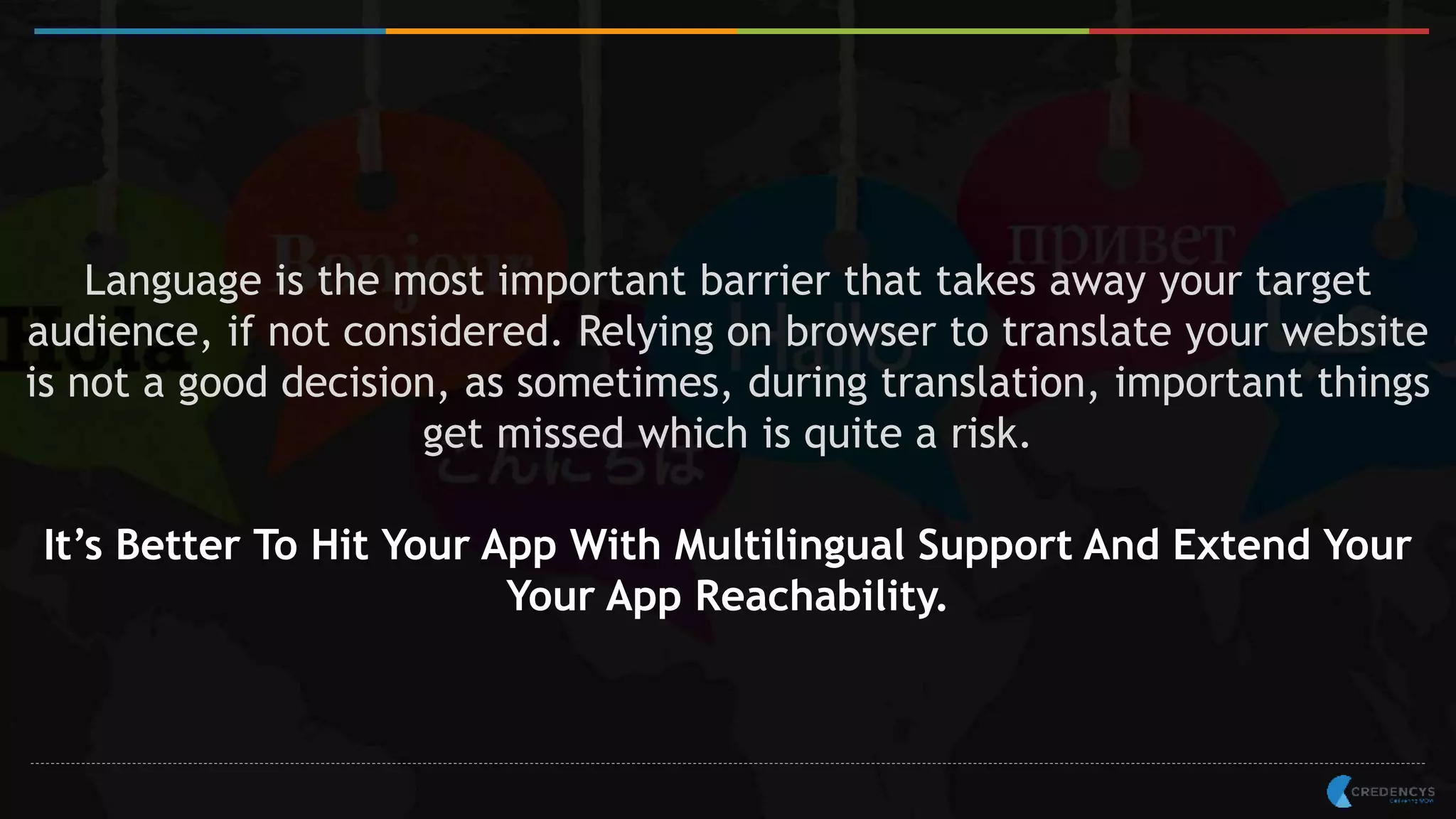 Language is the most important barrier that takes away your target
audience, if not considered. Relying on browser to translate your website
is not a good decision, as sometimes, during translation, important things
get missed which is quite a risk.
It’s Better To Hit Your App With Multilingual Support And Extend Your
Your App Reachability.
 