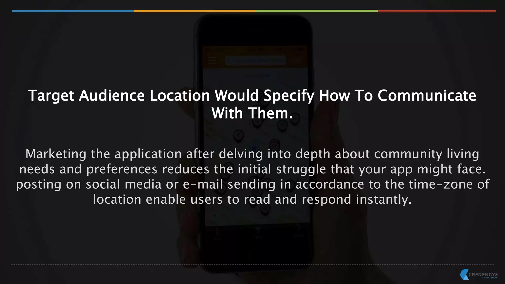 Target Audience Location Would Specify How To Communicate
With Them.
Marketing the application after delving into depth about community living
needs and preferences reduces the initial struggle that your app might face.
posting on social media or e-mail sending in accordance to the time-zone of
location enable users to read and respond instantly.
 