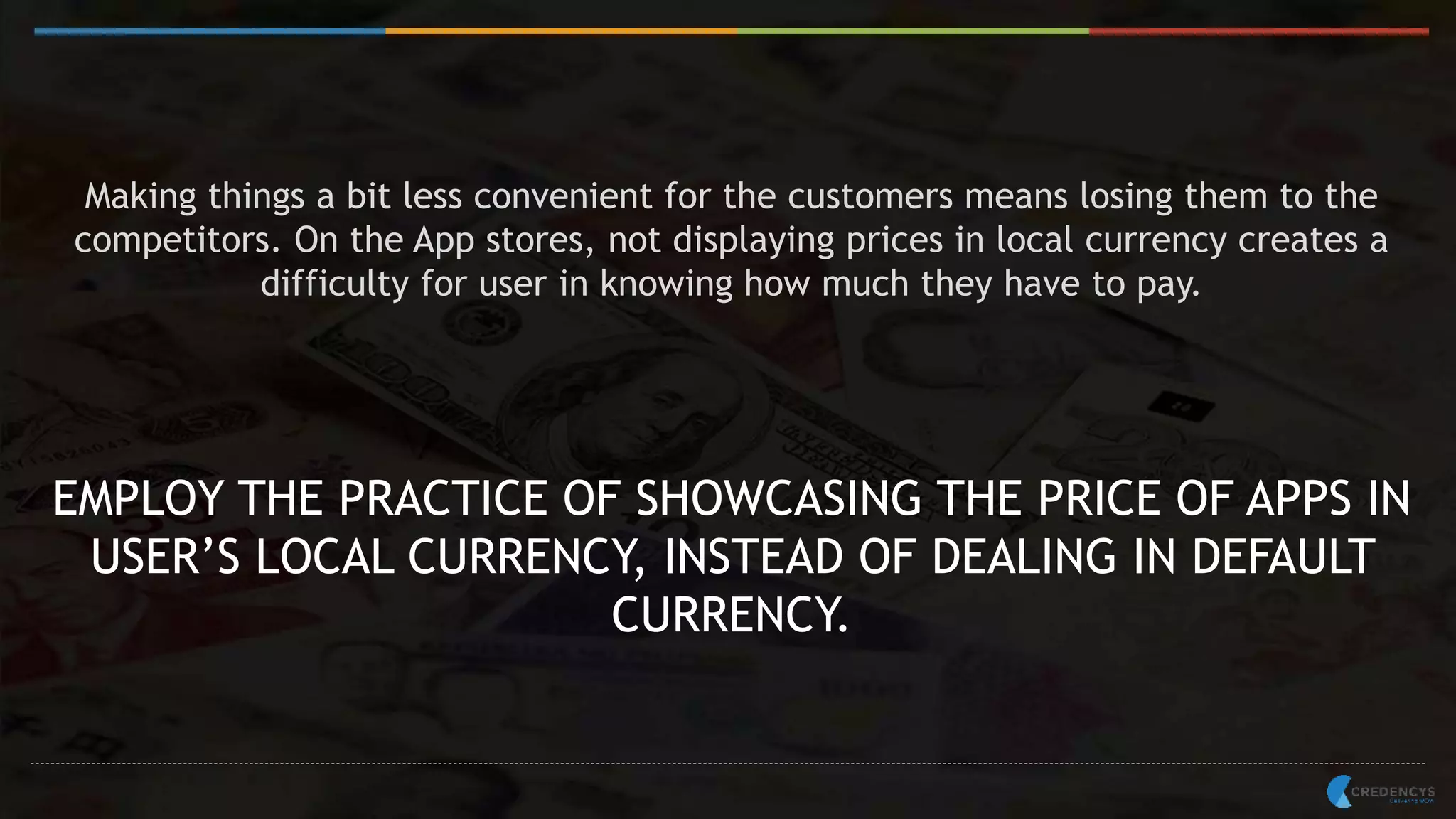 Making things a bit less convenient for the customers means losing them to the
competitors. On the App stores, not displaying prices in local currency creates a
difficulty for user in knowing how much they have to pay.
EMPLOY THE PRACTICE OF SHOWCASING THE PRICE OF APPS IN
USER’S LOCAL CURRENCY, INSTEAD OF DEALING IN DEFAULT
CURRENCY.
 
