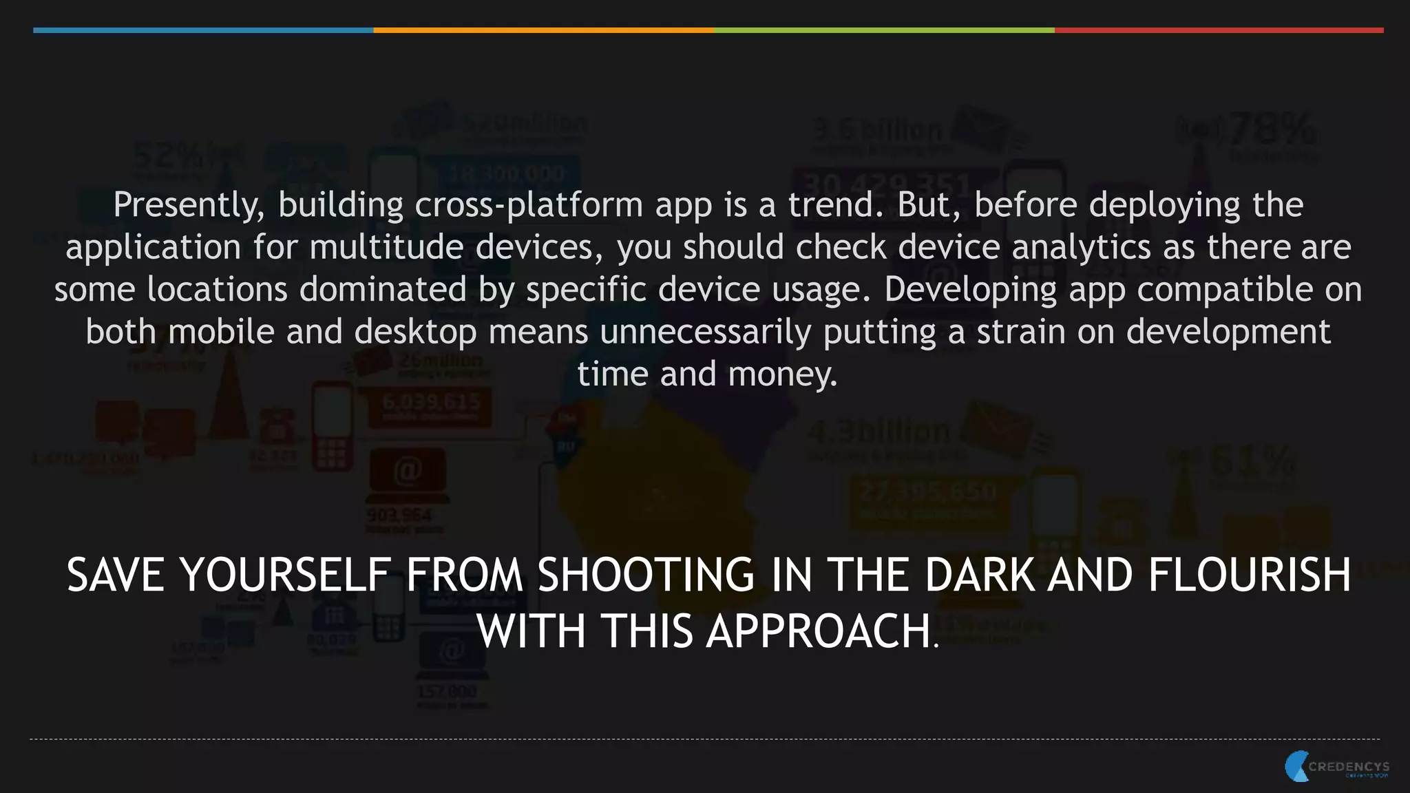 Presently, building cross-platform app is a trend. But, before deploying the
application for multitude devices, you should check device analytics as there are
some locations dominated by specific device usage. Developing app compatible on
both mobile and desktop means unnecessarily putting a strain on development
time and money.
SAVE YOURSELF FROM SHOOTING IN THE DARK AND FLOURISH
WITH THIS APPROACH.
 