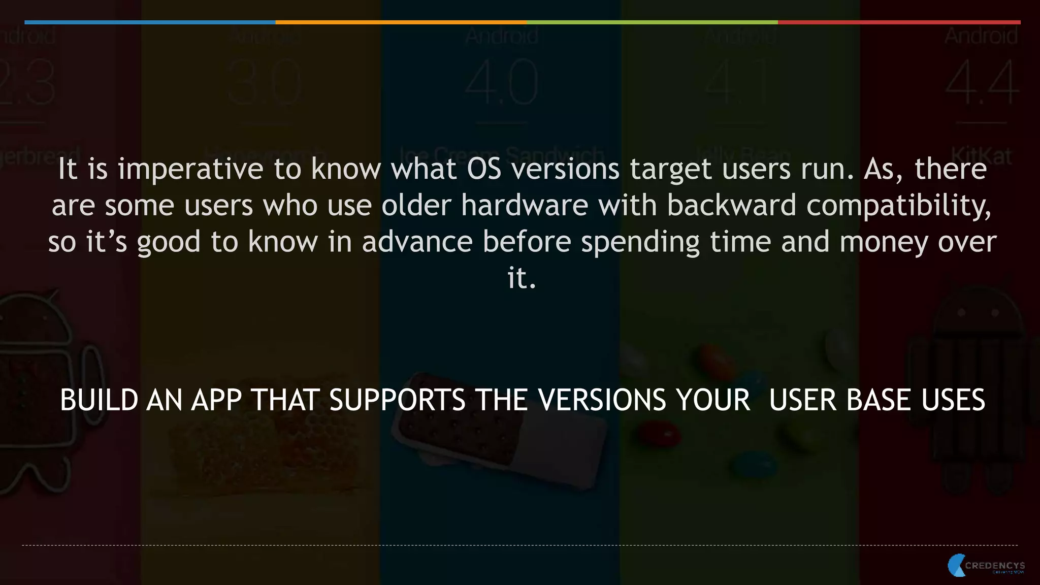 It is imperative to know what OS versions target users run. As, there
are some users who use older hardware with backward compatibility,
so it’s good to know in advance before spending time and money over
it.
BUILD AN APP THAT SUPPORTS THE VERSIONS YOUR USER BASE USES
 