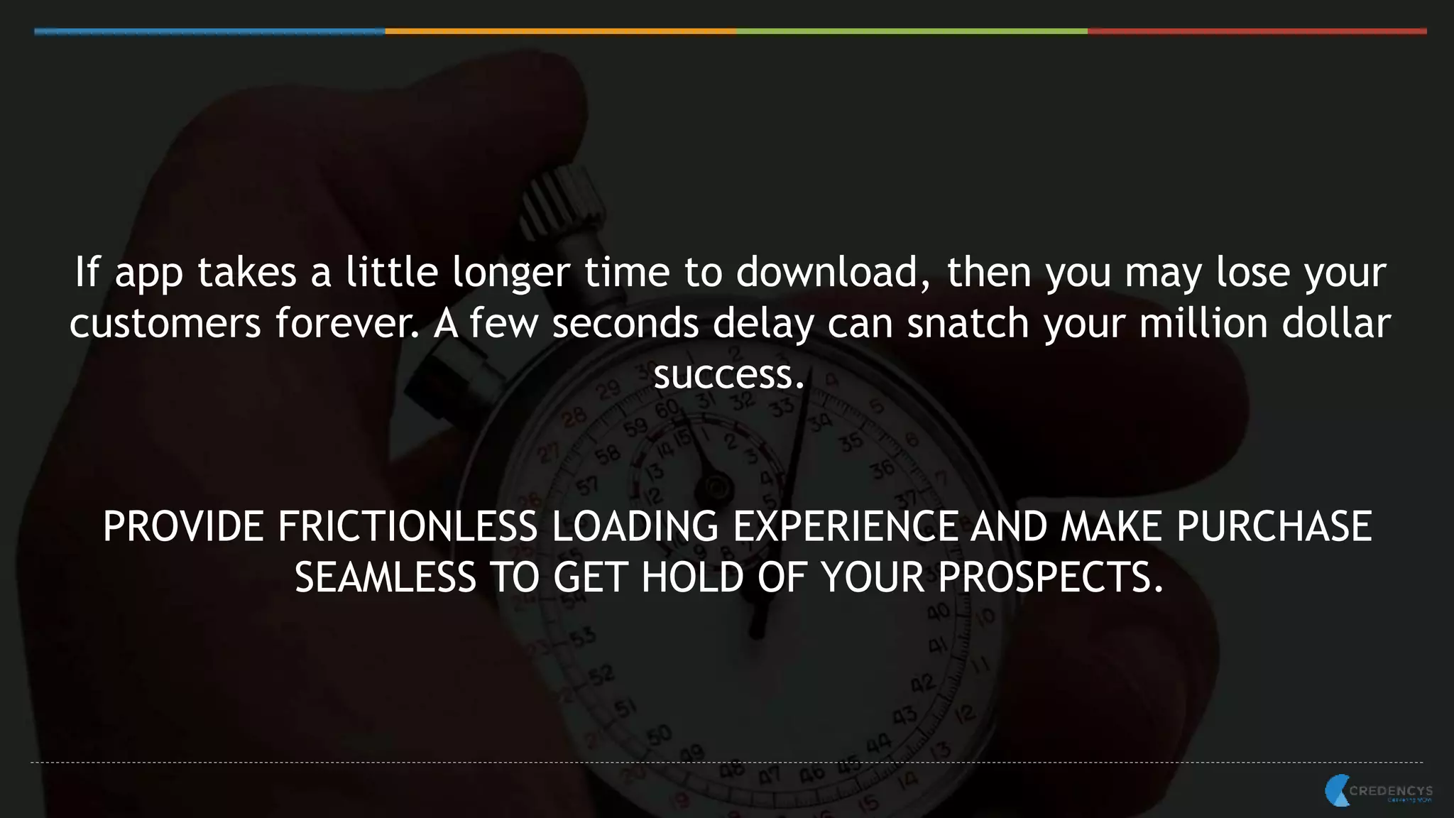 If app takes a little longer time to download, then you may lose your
customers forever. A few seconds delay can snatch your million dollar
success.
PROVIDE FRICTIONLESS LOADING EXPERIENCE AND MAKE PURCHASE
SEAMLESS TO GET HOLD OF YOUR PROSPECTS.
 