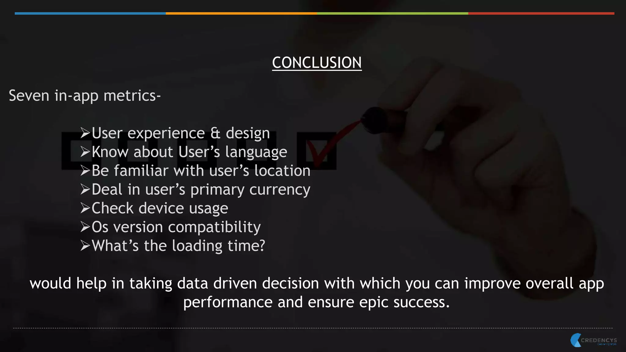 CONCLUSION
Seven in-app metrics-
User experience & design
Know about User’s language
Be familiar with user’s location
Deal in user’s primary currency
Check device usage
Os version compatibility
What’s the loading time?
would help in taking data driven decision with which you can improve overall app
performance and ensure epic success.
 
