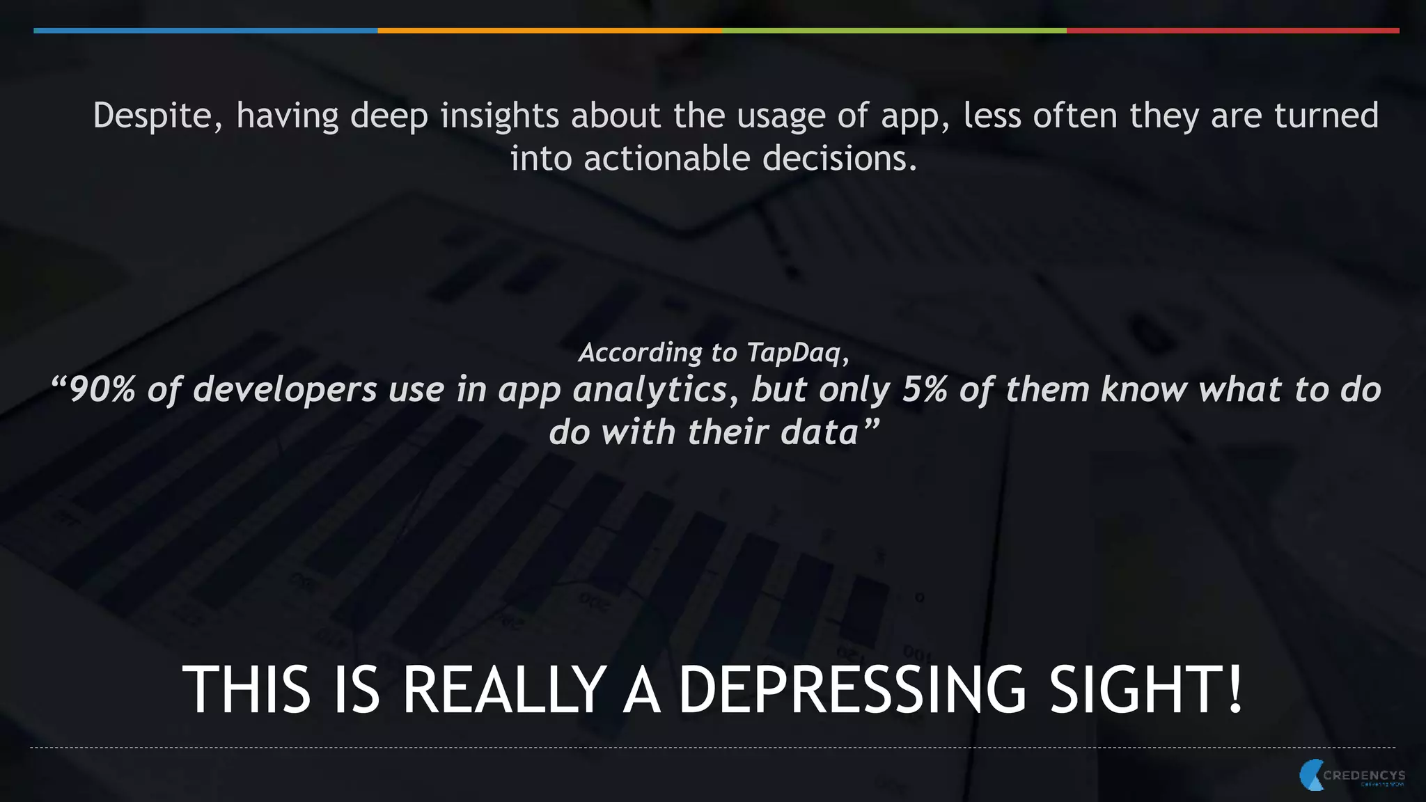 Despite, having deep insights about the usage of app, less often they are turned
into actionable decisions.
According to TapDaq,
“90% of developers use in app analytics, but only 5% of them know what to do
do with their data”
THIS IS REALLY A DEPRESSING SIGHT!
 