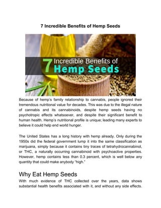 7 Incredible Benefits of Hemp Seeds
Because of hemp’s family relationship to cannabis, people ignored their
tremendous nutritional value for decades. This was due to the illegal nature
of cannabis and its cannabinoids, despite hemp seeds having no
psychotropic effects whatsoever, and despite their significant benefit to
human health. Hemp’s nutritional profile is unique; leading many experts to
believe it could help end world hunger.
The United States has a long history with hemp already. Only during the
1950s did the federal government lump it into the same classification as
marijuana, simply because it contains tiny traces of tetrahydrocannabinol,
or THC, a naturally occurring cannabinoid with psychoactive properties.
However, hemp contains less than 0.3 percent, which is well below any
quantity that could make anybody “high.”
Why Eat Hemp Seeds
With much evidence of THC collected over the years, data shows
substantial health benefits associated with it, and without any side effects.
 