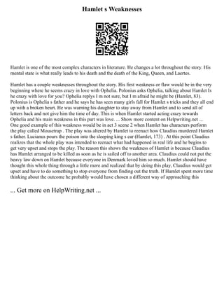 Hamlet s Weaknesses
Hamlet is one of the most complex characters in literature. He changes a lot throughout the story. His
mental state is what really leads to his death and the death of the King, Queen, and Laertes.
Hamlet has a couple weaknesses throughout the story. His first weakness or flaw would be in the very
beginning where he seems crazy in love with Ophelia. Polonius asks Ophelia, talking about Hamlet Is
he crazy with love for you? Ophelia replys I m not sure, but I m afraid he might be (Hamlet, 83).
Polonius is Ophelia s father and he says he has seen many girls fall for Hamlet s tricks and they all end
up with a broken heart. He was warning his daughter to stay away from Hamlet and to send all of
letters back and not give him the time of day. This is when Hamlet started acting crazy towards
Ophelia and his main weakness in this part was love. ... Show more content on Helpwriting.net ...
One good example of this weakness would be in act 3 scene 2 when Hamlet has characters perform
the play called Mousetrap . The play was altered by Hamlet to reenact how Claudius murdered Hamlet
s father. Lucianus pours the poison into the sleeping king s ear (Hamlet, 173) . At this point Claudius
realizes that the whole play was intended to reenact what had happened in real life and he begins to
get very upset and stops the play. The reason this shows the weakness of Hamlet is because Claudius
has Hamlet arranged to be killed as soon as he is sailed off to another area. Claudius could not put the
heavy law down on Hamlet because everyone in Denmark loved him so much. Hamlet should have
thought this whole thing through a little more and realized that by doing this play, Claudius would get
upset and have to do something to stop everyone from finding out the truth. If Hamlet spent more time
thinking about the outcome he probably would have chosen a different way of approaching this
... Get more on HelpWriting.net ...
 