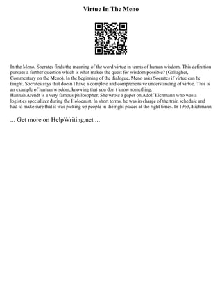 Virtue In The Meno
In the Meno, Socrates finds the meaning of the word virtue in terms of human wisdom. This definition
pursues a further question which is what makes the quest for wisdom possible? (Gallagher,
Commentary on the Meno). In the beginning of the dialogue, Meno asks Socrates if virtue can be
taught. Socrates says that doesn t have a complete and comprehensive understanding of virtue. This is
an example of human wisdom, knowing that you don t know something.
Hannah Arendt is a very famous philosopher. She wrote a paper on Adolf Eichmann who was a
logistics specializer during the Holocaust. In short terms, he was in charge of the train schedule and
had to make sure that it was picking up people in the right places at the right times. In 1963, Eichmann
... Get more on HelpWriting.net ...
 