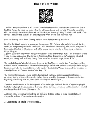 Death In The Woods
A Critical Analysis of Death in the Woods Death in the Woods is a story about a woman that lives a
hard life. When she was a girl she worked for a German farmer and his wife. When she was a little
older she married a man named Jake Grimes thinking she would get away from the crude work of the
farmer. She soon finds out that life doesn t get any better for her than it already was.
Later in the story she is found dead by a rabbit hunter in the woods (Cleveland).
Death in the Woods seemingly concerns a farm woman, Mrs.Grimes, who, only in her early forties,
seems old and probably psycotic. She doesn t have a first name in the story, and, indeed, very little is
known about her life at all in the story. It s like no one knows who she ... Show more content on
Helpwriting.net ...
A person could then appropriate a single one of these truths and try to go by it. That is when he or she
would become a grotesque. The stories in Winesburg, Ohio do grapple with Anderson s intended
theme, and a story such as Hands clearly illustrates what he means by grotesque (Ellis 2).
The hands belong to Wing Biddlebaum, formerly Adolph Myers, a teacher in a Pennsylvania village
who was beaten and run out of town for caressing boys. Anderson Cleveland 4 is oblique about Wing s
homosexuality, for the thrust of the story. In the story Death in the Woods, as a girl, Mrs. Grimes was
sexually abused her German owner (Doneskey 1 3).
The Philosopher provides a more subtle illustration of grotesque and introduces the idea that a
grotesque need not be pitiable or tragic; in fact, he can be wildly humorous as demonstrated at the
beginning of the story with the philosopher s description (Doneskey 1 3).
Anderson was interested in the development of the artist type, the inner desires of repressed people,
the failure of people to communicate their true selves; the way conventions and tradition have twisted
and distorted the individual (Doneskey 1 3).
Anderson wrote several versions of the tale before he felt that he had to come close to telling it
adequately, and one of the most narrative devices
... Get more on HelpWriting.net ...
 