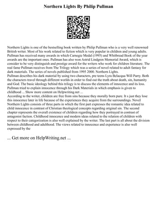 Northern Lights By Philip Pullman
Northern Lights is one of the bestselling book written by Philip Pullman who is a very well renowned
British writer. Most of his work related to fiction which is very popular in children and young adults.
Pullman has received many awards in which Carnegie Medal (1995) and Whitbread Book of the year
awards are the important ones. Pullman has also won Astrid Lindgren Memorial Award, which is
consider to be very distinguish and prestige award for the writers who work for children literature. The
real fame Pullman receives from The Trilogy which was a series of novel related to adult fantasy for
dark materials. The series of novels published from 1995 2000. Northern Lights.
Pullman describes his dark material by using two characters, pre teens Lyra Belacqua Will Parry. Both
the characters travel through different worlds in order to find out the truth about death, sin, humanity
and God. The basic ideology behind this trilogy is to discuss the elements of innocence and its loss.
Pullman tried to explain innocence through his Dark Materials in which emphasis is given to
childhood ... Show more content on Helpwriting.net ...
According to the writer, children are free from sins because they morally born pure. It s just they lose
this innocence later in life because of the experiences they acquire from the surroundings. Novel
Northern Lights consists of three parts in which the first part expresses the romantic idea related to
child innocence in contrast of Christian theological concepts regarding original sin. The second
chapter represents the overall existence of children regarding how they portrayed in contrast of
antagonist faction. Childhood innocence and modern ideas related to the relation of children with
respect to their categorization is also well explained by the writer. The last part is all about the division
between childhood and adulthood. The views related to innocence and experience is also well
expressed by the
... Get more on HelpWriting.net ...
 