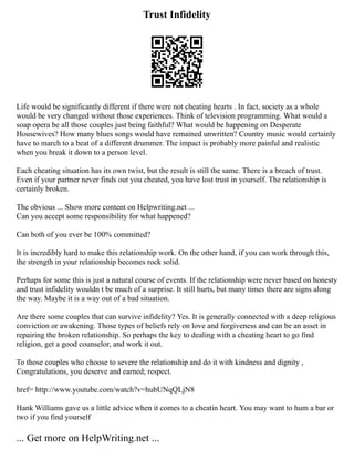 Trust Infidelity
Life would be significantly different if there were not cheating hearts . In fact, society as a whole
would be very changed without those experiences. Think of television programming. What would a
soap opera be all those couples just being faithful? What would be happening on Desperate
Housewives? How many blues songs would have remained unwritten? Country music would certainly
have to march to a beat of a different drummer. The impact is probably more painful and realistic
when you break it down to a person level.
Each cheating situation has its own twist, but the result is still the same. There is a breach of trust.
Even if your partner never finds out you cheated, you have lost trust in yourself. The relationship is
certainly broken.
The obvious ... Show more content on Helpwriting.net ...
Can you accept some responsibility for what happened?
Can both of you ever be 100% committed?
It is incredibly hard to make this relationship work. On the other hand, if you can work through this,
the strength in your relationship becomes rock solid.
Perhaps for some this is just a natural course of events. If the relationship were never based on honesty
and trust infidelity wouldn t be much of a surprise. It still hurts, but many times there are signs along
the way. Maybe it is a way out of a bad situation.
Are there some couples that can survive infidelity? Yes. It is generally connected with a deep religious
conviction or awakening. Those types of beliefs rely on love and forgiveness and can be an asset in
repairing the broken relationship. So perhaps the key to dealing with a cheating heart to go find
religion, get a good counselor, and work it out.
To those couples who choose to severe the relationship and do it with kindness and dignity ,
Congratulations, you deserve and earned; respect.
href= http://www.youtube.com/watch?v=hubUNqQLjN8
Hank Williams gave us a little advice when it comes to a cheatin heart. You may want to hum a bar or
two if you find yourself
... Get more on HelpWriting.net ...
 