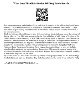 What Does The Globalization Of Drug Trade Benefit...
To what extent does the globalization of drug trade benefit countries in the golden triangle and South
America? The two sources I choose to evaluate was a letter to the president of Peru and a 335 page
book about drug trafficking around the world. Both of these sources provide valuable information to
my research question.
The letter to the president of Peru was from H.E. Jose Antonio Garcia Belaunde who is the minister of
foreign affairs in Peru. This letter was created at the General Debate of 64th Period of Sessions of the
United Nations General Assembly in New York, on the twenty eighth of september 2009. Because the
letter was a primary source it has no known or thought of limitations. The purpose of the letter was to
inform the president about the drug trade problem in Peru and its effects on the country. It was only
made for his eyes to see but was then release to the public with none of it changed on the United
Nations website. There are no limitations for its purpose because the letter was not a cry for help,
made Peru look weak and was made to inform the president. This source is valuable because it is
primary and shows exactly what is going on in South America. The author is also trustworth, qualifies
to write about drug trade and not biased.
My second source is a book called Innocent Bystanders: Developing Countries and the War on Drugs.
It is full of relevant facts and data about drug trafficking all around the world. It was written by Philip
... Get more on HelpWriting.net ...
 