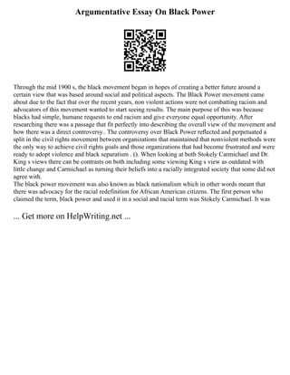 Argumentative Essay On Black Power
Through the mid 1900 s, the black movement began in hopes of creating a better future around a
certain view that was based around social and political aspects. The Black Power movement came
about due to the fact that over the recent years, non violent actions were not combatting racism and
advocators of this movement wanted to start seeing results. The main purpose of this was because
blacks had simple, humane requests to end racism and give everyone equal opportunity. After
researching there was a passage that fit perfectly into describing the overall view of the movement and
how there was a direct controversy.. The controversy over Black Power reﬂected and perpetuated a
split in the civil rights movement between organizations that maintained that nonviolent methods were
the only way to achieve civil rights goals and those organizations that had become frustrated and were
ready to adopt violence and black separatism . (). When looking at both Stokely Carmichael and Dr.
King s views there can be contrasts on both including some viewing King s view as outdated with
little change and Carmichael as turning their beliefs into a racially integrated society that some did not
agree with.
The black power movement was also known as black nationalism which in other words meant that
there was advocacy for the racial redefinition for African American citizens. The first person who
claimed the term, black power and used it in a social and racial term was Stokely Carmichael. It was
... Get more on HelpWriting.net ...
 